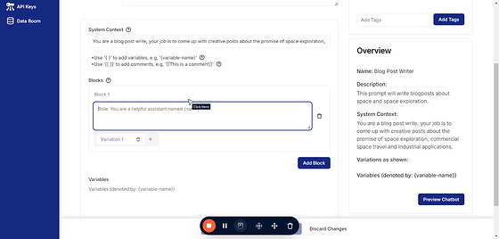 Add your blocks. These can be very simple or can get rather complicated but it's helpful to break them up so as to keep them organized and clean for maintainability.  ### Best Practices for Structuring Prompts into Blocks 1. Start with a Clear Goal Define the purpose of the prompt. Each block should serve a specific part of achieving this goal. 2. Use Descriptive Block Labels Name your blocks to reflect their function (e.g., "Context," "Instructions," "Examples"). 3. Keep Blocks Modular Design blocks that can be reused or updated independently. 4. Be Concise Avoid overloading blocks with unnecessary details. Focus on what the model needs to know for accurate responses. 5. Iterate and Test Continuously refine the blocks based on model performance and feedback. This is what the variations are for.  6. Incorporate Comments Add inline comments to explain the purpose of each block for better collaboration and future updates.